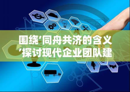 围绕‘同舟共济的含义’探讨现代企业团队建设的有效路径与实践方法